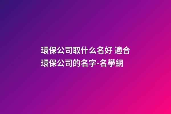 環保公司取什么名好 適合環保公司的名字-名學網